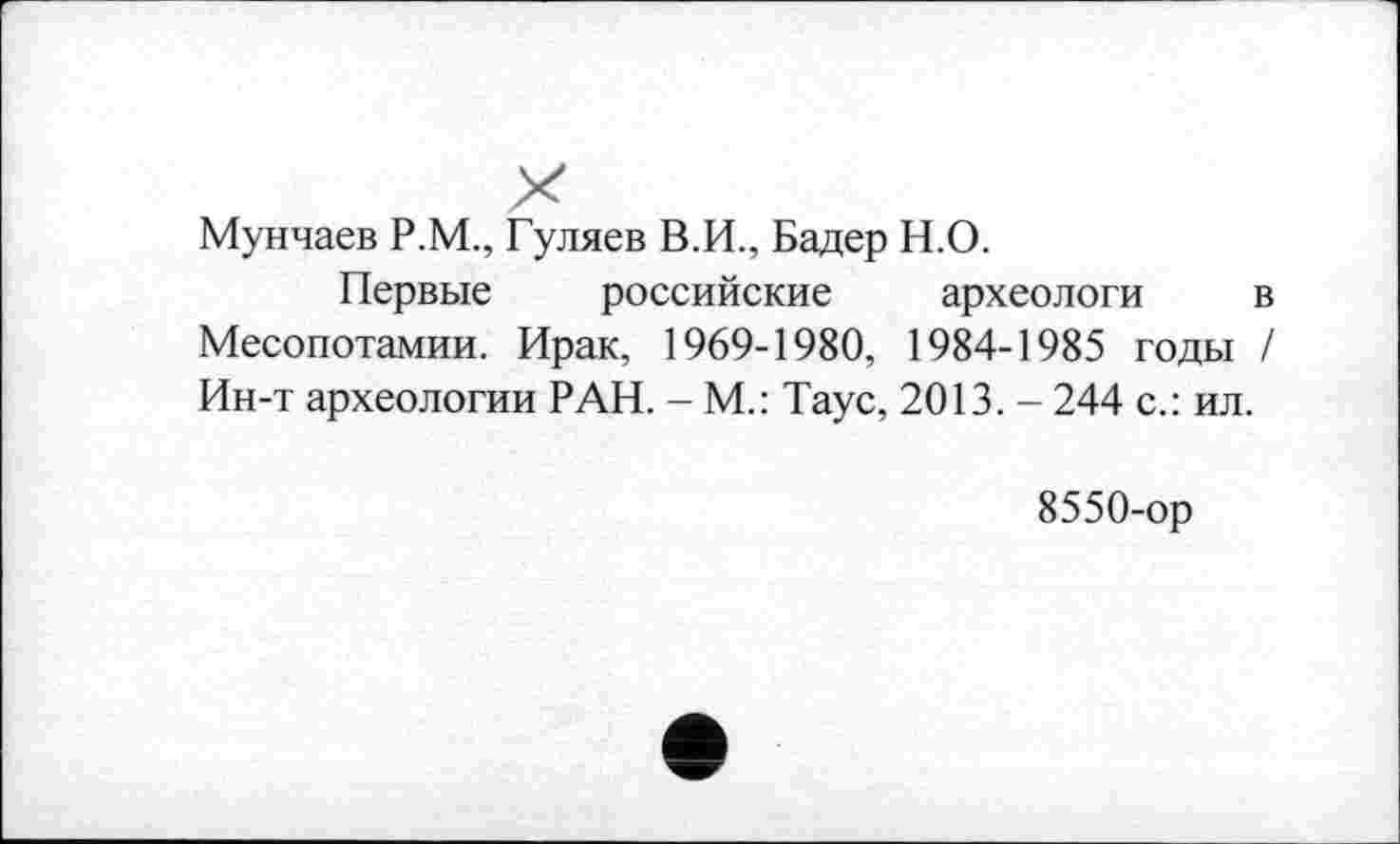 ﻿Мунчаев Р.М., Гуляев В.И., Бадер Н.О.
Первые российские археологи в Месопотамии. Ирак, 1969-1980, 1984-1985 годы / Ин-т археологии РАН. - М.: Таус, 2013. - 244 с.: ил.
8550-ор